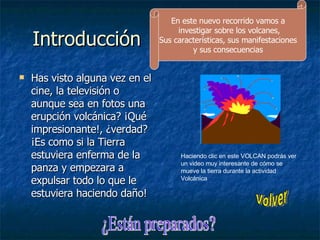 Introducción Has visto alguna vez en el cine, la televisión o aunque sea en fotos una erupción volcánica? ¡Qué impresionante!, ¿verdad? ¡Es como si la Tierra estuviera enferma de la panza y empezara a expulsar todo lo que le estuviera haciendo daño!  Haciendo clic en este VOLCAN podrás ver un video muy interesante de cómo se mueve la tierra durante la actividad Volcánica En este nuevo recorrido vamos a investigar sobre los volcanes, Sus características, sus manifestaciones y sus consecuencias  ¿Están preparados? Volver 
