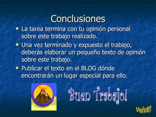 Conclusiones La tarea termina con tu opinión personal sobre este trabajo realizado. Una vez terminado y expuesto el trabajo, deberás elaborar un pequeño texto de opinión sobre este trabajo. Publicar el texto en el BLOG dónde encontrarán un lugar especial para ello. Buen Trabajo! Volver 