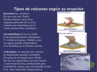 Tipos de volcanes según su erupción
hawaiano:las corrientes
De lava son muy fluida,
Pueden alejarse varios kms.
Algunas partículas de su lava,
Cuando son arrastrados por el
viento,forman hilos cristalinos.

estromboliano:la lava es fluida
Con desprendimientos abundantes
Y violentos de gases. Debido a que
Los gases pueden desprenderse
Con facilidad, no se forman cenizas.

Vulcaniano: en este tipo de volcanes
Se desprenden grandes cantidades
De gases de un magma poco fluido.
Por eso las explosiones son muy fuertes
Y pulverizan la lava, produciendo gran
Cantidad de cenizas que son lanzadas al aire
Con otros materiales fragmentarios.
 