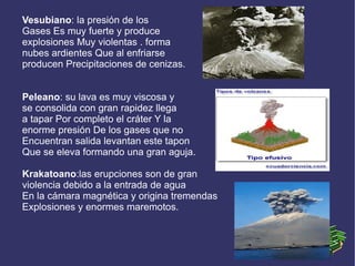 Vesubiano: la presión de los
Gases Es muy fuerte y produce
explosiones Muy violentas . forma
nubes ardientes Que al enfriarse
producen Precipitaciones de cenizas.


Peleano: su lava es muy viscosa y
se consolida con gran rapidez llega
a tapar Por completo el cráter Y la
enorme presión De los gases que no
Encuentran salida levantan este tapon
Que se eleva formando una gran aguja.

Krakatoano:las erupciones son de gran
violencia debido a la entrada de agua
En la cámara magnética y origina tremendas
Explosiones y enormes maremotos.
 