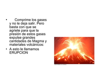Comprime los gases y no le deja salir. Pero basta con que se agriete para que la presión de estos gases expulse grandes cantidades de Magma y materiales volcánicos: A esto le llamamos ERUPCION  
