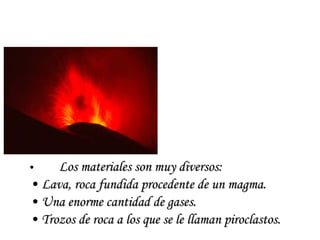 Los materiales son muy diversos: Lava, roca fundida procedente de un magma. Una enorme cantidad de gases. Trozos de roca a los que se le llaman piroclastos. 