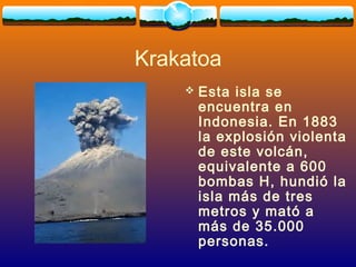 Krakatoa
 Esta isla se
encuentra en
Indonesia. En 1883
la explosión violenta
de este volcán,
equivalente a 600
bombas H, hundió la
isla más de tres
metros y mató a
más de 35.000
personas.
 