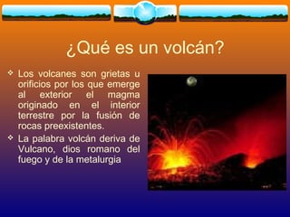 ¿Qué es un volcán?
 Los volcanes son grietas u
orificios por los que emerge
al exterior el magma
originado en el interior
terrestre por la fusión de
rocas preexistentes.
 La palabra volcán deriva de
Vulcano, dios romano del
fuego y de la metalurgia
 