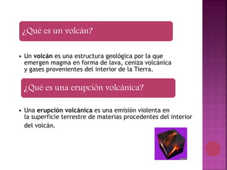 ¿Qué es un volcán?
• Un volcán es una estructura geológica por la que
emergen magma en forma de lava, ceniza volcánica
y gases provenientes del interior de la Tierra.
¿Qué es una erupción volcánica?
• Una erupción volcánica es una emisión violenta en
la superficie terrestre de materias procedentes del interior
del volcán.
 