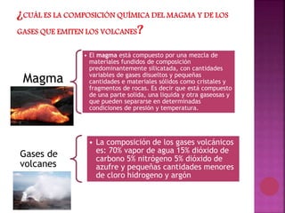 Magma
• El magma está compuesto por una mezcla de
materiales fundidos de composición
predominantemente silicatada, con cantidades
variables de gases disueltos y pequeñas
cantidades e materiales sólidos como cristales y
fragmentos de rocas. Es decir que está compuesto
de una parte solida, una liquida y otra gaseosas y
que pueden separarse en determinadas
condiciones de presión y temperatura.
Gases de
volcanes
• La composición de los gases volcánicos
es: 70% vapor de agua 15% dióxido de
carbono 5% nitrógeno 5% dióxido de
azufre y pequeñas cantidades menores
de cloro hidrogeno y argón
 