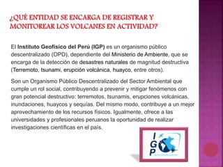 El Instituto Geofísico del Perú (IGP) es un organismo público
descentralizado (OPD), dependiente del Ministerio de Ambiente, que se
encarga de la detección de desastres naturales de magnitud destructiva
(Terremoto, tsunami, erupción volcánica, huayco, entre otros).
Son un Organismo Público Descentralizado del Sector Ambiental que
cumple un rol social, contribuyendo a prevenir y mitigar fenómenos con
gran potencial destructivo: terremotos, tsunamis, erupciones volcánicas,
inundaciones, huaycos y sequías. Del mismo modo, contribuye a un mejor
aprovechamiento de los recursos físicos. Igualmente, ofrece a las
universidades y profesionales peruanos la oportunidad de realizar
investigaciones científicas en el país.
 