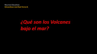 ¿Qué son los Volcanes
bajo el mar?
Recursos Educativos
Del profesor José Raúl Torres B.
 
