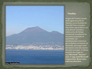 Vesubio
Imagen del Vesubio tomada
desde aguas del golfo de
Nápoles, con la localidad de
Torre del Greco a sus pies.
Este volcán, que se alza a 1.277
m de altitud, es el único
volcán activo de Europa
continental: actualmente se
encuentra en periodo de
inactividad, con
manifestaciones volcánicas
que se limitan a la emisión de
fumarolas, que surgen tanto
del interior como del exterior
del cráter principal. La última
erupción tuvo lugar en
1944.Microsoft ® Encarta ®
2007. © 1993-2006 Microsoft
Corporation. Reservados
todos los derechos.
 