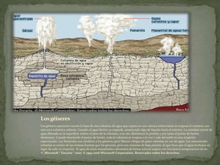 Losgéiseres
Los géiseres aparecen cuando la base de una columna de agua que reposa en una cámara subterránea se evapora al contacto con
una roca volcánica caliente. Cuando el agua hierve, se expande, arrastrando algo de líquido hacia el exterior. La cantidad inicial de
agua liberada en la superficie reduce el peso de la columna, a su vez, disminuye la presión y por tanto el punto de fusión
disminuye. Cuando desciende el punto de fusión, toda la columna se evapora a la vez y sale del suelo en una erupción
espectacular. Las fumarolas son similares a los géiseres, pero liberan ráfagas de gases calientes en vez de agua. Los manantiales
calientes se surten de las mismas fuentes que los géiseres, pero son sistemas de baja presión, lo que hace que el agua burbujee en
lugar de salir en erupción. El agua de estos manantiales calentados de forma natural supera con frecuencia temperaturas de 60
ºC.Microsoft ® Encarta ® 2007. © 1993-2006 Microsoft Corporation. Reservados todos los derechos.
 