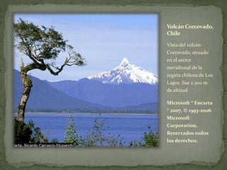 Volcán Corcovado,
Chile
Vista del volcán
Corcovado, situado
en el sector
meridional de la
región chilena de Los
Lagos. Sus 2.300 m
de altitud
Microsoft ® Encarta
® 2007. © 1993-2006
Microsoft
Corporation.
Reservados todos
los derechos.
 