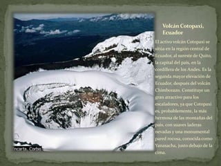 Volcán Cotopaxi,
Ecuador
El activo volcán Cotopaxi se
sitúa en la región central de
Ecuador, al sureste de Quito,
la capital del país, en la
cordillera de los Andes. Es la
segunda mayor elevación de
Ecuador, después del volcán
Chimborazo. Constituye un
gran atractivo para los
escaladores, ya que Cotopaxi
es, probablemente, la más
hermosa de las montañas del
país, con suaves laderas
nevadas y una monumental
pared rocosa, conocida como
Yanasacha, justo debajo de la
cima.
 