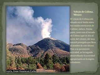 VolcándeColima,
México
El volcán de Colima está
situado en el límite entre
los estados mexicanos de
Colima y Jalisco. Forma
parte, junto con el nevado
de Colima (que se alza al
norte del volcán), del área
natural protegida que lleva
el nombre de este último.
Pese a su persistente
actividad, se ha seguido
desarrollando la actividad
agropecuaria en la región
colindante.
 