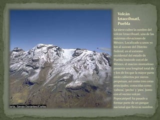 Volcán
Iztaccíhuatl,
Puebla
La nieve cubre la cumbre del
volcán Iztaccíhuatl, una de las
máximas elevaciones de
México. Localizado a unos 70
km al sureste del Distrito
Federal, en el extremo
occidental del estado de
Puebla limítrofe con el de
México, el macizo montañoso
presenta una longitud total de
7 km de los que la mayor parte
están cubiertos por nieves
perpetuas, así como tres cotas
principales, conocidas como
‘cabeza’, ‘pecho’ y ‘pies’. Junto
con el vecino volcán
Popocatépetl ha pasado a
formar parte de un parque
nacional que lleva su nombre.
 
