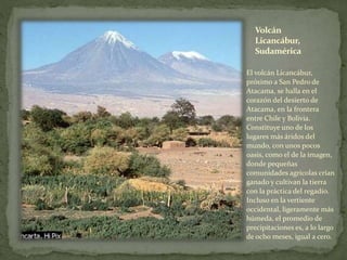 Volcán
Licancábur,
Sudamérica
El volcán Licancábur,
próximo a San Pedro de
Atacama, se halla en el
corazón del desierto de
Atacama, en la frontera
entre Chile y Bolivia.
Constituye uno de los
lugares más áridos del
mundo, con unos pocos
oasis, como el de la imagen,
donde pequeñas
comunidades agrícolas crían
ganado y cultivan la tierra
con la práctica del regadío.
Incluso en la vertiente
occidental, ligeramente más
húmeda, el promedio de
precipitaciones es, a lo largo
de ocho meses, igual a cero.
 