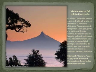 Vista nocturnadel
volcán Corcovado
El volcán Corcovado, con sus
2.300 m de altitud, se alza en
la costa de la provincia
chilena de Palena, dentro de
la región de Los Lagos, junto
a la bahía que lleva su
nombre. Constituye una de
las principales elevaciones de
los Andes meridionales y es
fruto de la inestabilidad
geológica característica del
sur del país, que a menudo
sufre los efectos de la
actividad sísmica y volcánica.
Microsoft ® Encarta ® 2007.
© 1993-2006 Microsoft
Corporation. Reservados
todos los derechos.
 