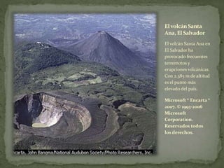 El volcán Santa
Ana, El Salvador
El volcán Santa Ana en
El Salvador ha
provocado frecuentes
terremotos y
erupciones volcánicas.
Con 2.385 m de altitud
es el punto más
elevado del país.
Microsoft ® Encarta ®
2007. © 1993-2006
Microsoft
Corporation.
Reservados todos
los derechos.
 