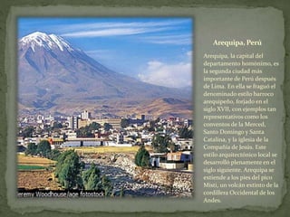 Arequipa, Perú
Arequipa, la capital del
departamento homónimo, es
la segunda ciudad más
importante de Perú después
de Lima. En ella se fraguó el
denominado estilo barroco
arequipeño, forjado en el
siglo XVII, con ejemplos tan
representativos como los
conventos de la Merced,
Santo Domingo y Santa
Catalina, y la iglesia de la
Compañía de Jesús. Este
estilo arquitectónico local se
desarrolló plenamente en el
siglo siguiente. Arequipa se
extiende a los pies del pico
Misti, un volcán extinto de la
cordillera Occidental de los
Andes.
 