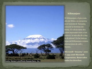 Kilimanjaro
El Kilimanjaro, el pico más
alto de África, se encuentra
en el noreste de Tanzania,
cerca de la frontera con
Kenia. El volcán tiene dos
cimas separadas unos 11 km
entre sí, la más alta de 5.895
m de altitud. En las laderas
bajas del Kilimanjaro existen
plantaciones de café y
llantén.
Microsoft ® Encarta ® 2007.
© 1993-2006 Microsoft
Corporation. Reservados
todos los derechos.
 