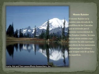 Monte Rainier
El monte Rainier es la
cumbre más elevada de la
cordillera de las Cascadas,
que se extiende por el
extremo noroccidental de
los Estados Unidos. Se trata
de un volcán extinto cuyo
contorno ha sido suavizado
por efecto de los numerosos
glaciares que lo cubren y
que ocupan más de 90 km2
de superficie.
 