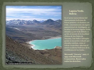 LagunaVerde,
Bolivia
En el sector suroccidental del
departamento boliviano de
Potosí próximo a la frontera con
Chile, concretamente a la región
septentrional de Antofagasta, se
localiza la hermosa laguna Verde,
situada a 4.700 m de altitud y a
40 km al noreste de la localidad
chilena de San Pedro de
Atacama. Este bello e inhóspito
paraje se encuentra rodeado por
elevadas cumbres, como el
volcán Licancábur, adscritas al
ramal occidental boliviano de la
cordillerana de los Andes.
Microsoft ® Encarta ® 2007. ©
1993-2006 Microsoft
Corporation. Reservados
todos los derechos.
 