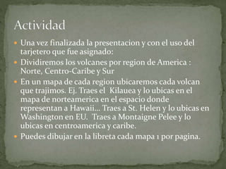  Una vez finalizada la presentacion y con el uso del
tarjetero que fue asignado:
 Dividiremos los volcanes por region de America :
Norte, Centro-Caribe y Sur
 En un mapa de cada region ubicaremos cada volcan
que trajimos. Ej. Traes el Kilauea y lo ubicas en el
mapa de norteamerica en el espacio donde
representan a Hawaii… Traes a St. Helen y lo ubicas en
Washington en EU. Traes a Montaigne Pelee y lo
ubicas en centroamerica y caribe.
 Puedes dibujar en la libreta cada mapa 1 por pagina.
 