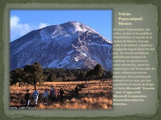 Volcán
Popocatépetl -
Mexico
El volcán Popocatépetl, aún
activo, se alza en la cordillera
Neovolcánica, al sureste de la
ciudad de México. Con sus
5.482 m de altitud, constituye
la segunda mayor elevación del
país. En una de sus laderas,
pobladas por bosques de
coníferas, se encuentra un
cráter adventicio, conocido
como el pico del Ventorrillo. Su
cima, cubierta por nieves
perpetuas, fue coronada por
primera vez en 1520, por una
expedición al mando de Diego
de Ordás.Microsoft ® Encarta
® 2007. © 1993-2006
Microsoft Corporation.
Reservados todos los
derechos.
 