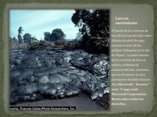 Lavaen
movimiento
El borde de la corriente de
lava de la erupción del cráter
Kilauea de abril de 1990
avanza a través de los
jardines Kalapana en la isla
de Hawai. La parte externa
de la corriente de lava se
enfría y endurece al
contacto del aire, mientras
que en el interior la lava
permanece fundida durante
días.Microsoft ® Encarta ®
2007. © 1993-2006
Microsoft Corporation.
Reservados todos los
derechos.
 