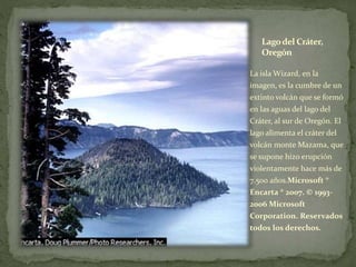 Lagodel Cráter,
Oregón
La isla Wizard, en la
imagen, es la cumbre de un
extinto volcán que se formó
en las aguas del lago del
Cráter, al sur de Oregón. El
lago alimenta el cráter del
volcán monte Mazama, que
se supone hizo erupción
violentamente hace más de
7.500 años.Microsoft ®
Encarta ® 2007. © 1993-
2006 Microsoft
Corporation. Reservados
todos los derechos.
 