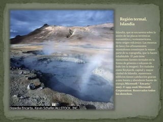Regióntermal,
Islandia
Islandia, que se encuentra sobre la
unión de las placas tectónicas
euroasiática y norteamericana,
tiene origen volcánico. Las mesetas
de lava y los afloramientos
montañosos constituyen la mayor
parte de su topografía, que la hacen
inhabitable. El país tiene
numerosas fuentes termales en la
forma de géiseres o volcanes de
lodo (en la imagen). En ciudades
como Reykjavík, capital y mayor
ciudad de Islandia, numerosos
edificios tienen calefacción gracias
a esta barata y abundante fuente de
energía.Microsoft ® Encarta ®
2007. © 1993-2006 Microsoft
Corporation. Reservados todos
los derechos.
 