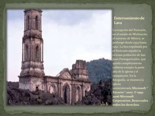 Enterramientode
Lava
La erupción del Paricutín,
en el estado de Michoacán,
al suroeste de México, se
prolongó desde 1943 hasta
1952. La lava expulsada por
el Paricutín sepultó la
cercana población de San
Juan Parangaricutiro, que
quedó completamente
cubierta excepto la parte
alta de la iglesia y el
campanario. En la
fotografía, se muestra la
iglesia
semienterrada.Microsoft ®
Encarta ® 2007. © 1993-
2006 Microsoft
Corporation. Reservados
todos los derechos.
 