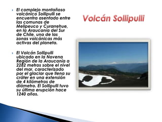  El complejo montañoso
volcánico Sollipulli se
encuentra asentado entre
las comunas de
Melipeuco y Curarrehue,
en la Araucanía del Sur
de Chile, una de las
zonas volcánicas más
activas del planeta.
 El Volcán Sollipulli
ubicado en la Novena
Región de la Araucanía a
2282 metros sobre el nivel
del mar, caracterizado
por el glaciar que llena su
cráter en una extensión
de 4 kilómetros de
diámetro. El Sollipulli tuvo
su última erupción hace
1240 años.
 