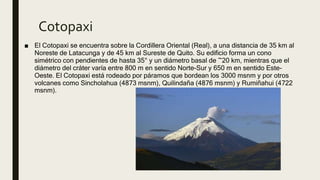 Cotopaxi
■ El Cotopaxi se encuentra sobre la Cordillera Oriental (Real), a una distancia de 35 km al
Noreste de Latacunga y de 45 km al Sureste de Quito. Su edificio forma un cono
simétrico con pendientes de hasta 35° y un diámetro basal de ~20 km, mientras que el
diámetro del cráter varía entre 800 m en sentido Norte-Sur y 650 m en sentido Este-
Oeste. El Cotopaxi está rodeado por páramos que bordean los 3000 msnm y por otros
volcanes como Sincholahua (4873 msnm), Quilindaña (4876 msnm) y Rumiñahui (4722
msnm).
 