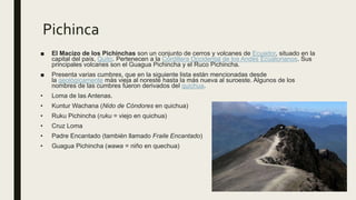 Pichinca
■ El Macizo de los Pichinchas son un conjunto de cerros y volcanes de Ecuador, situado en la
capital del país, Quito. Pertenecen a la Cordillera Occidental de los Andes Ecuatorianos. Sus
principales volcanes son el Guagua Pichincha y el Ruco Pichincha.
■ Presenta varias cumbres, que en la siguiente lista están mencionadas desde
la geológicamente más vieja al noreste hasta la más nueva al suroeste. Algunos de los
nombres de las cumbres fueron derivados del quichua.
• Loma de las Antenas.
• Kuntur Wachana (Nido de Cóndores en quichua)
• Ruku Pichincha (ruku = viejo en quichua)
• Cruz Loma
• Padre Encantado (también llamado Fraile Encantado)
• Guagua Pichincha (wawa = niño en quechua)
 