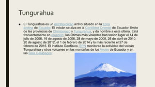 Tungurahua
■ El Tungurahua es un estratovolcán activo situado en la zona
andina de Ecuador. El volcán se alza en la Cordillera Oriental de Ecuador, límite
de las provincias de Chimborazo y Tungurahua, y da nombre a esta última. Está
frecuentemente en erupción, las últimas más violentas han tenido lugar el 14 de
julio de 2006, 16 de agosto de 2006, 28 de mayo de 2008, 26 de abril de 2010,
20 de agosto de 2012, el 1 de febrero de 2014 y la más reciente el 27 de
febrero de 2016. El Instituto Geofísico, EPN monitorea la actividad del volcán
Tungurahua y otros volcanes en las montañas de los Andes de Ecuador y en
las Islas Galápagos.
■ El Tungurahua es un estratovolcán activo situado en la zona
andina de Ecuador. El volcán se alza en la Cordillera Oriental de Ecuador,
límite de las provincias de Chimborazo y Tungurahua, y da nombre a esta
última. Está frecuentemente en erupción, las últimas más violentas han
tenido lugar el 14 de julio de 2006, 16 de agosto de 2006, 28 de mayo de
2008, 26 de abril de 2010, 20 de agosto de 2012, el 1 de febrero de 2014 y
la más reciente el 27 de febrero de 2016. El Instituto
Geofísico, EPN monitorea la actividad del volcán Tungurahua y otros
volcanes en las montañas de los Andes de Ecuador y en las Islas
Galápagos.
 