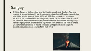 Sangay
■ El Volcán Sangay es el último volcán al sur del Ecuador, ubicado en la Cordillera Real, en la
provincia de Morona Santiago. Es uno de los volcanes más activos del Ecuador, manteniéndose
en actividad eruptiva constante desde 1628 (Hall, 1977). Está formando por un estrato-
volcán con tres cráteres alineados a lo largo de la cumbre, con un diámetro basal de 10 – 12
km, los flancos tienen una inclinación de aproximadamente 35°. Está limitado al norte y sur por
los ríos Sangay y Volcán, el flanco oriental baja hasta la selva amazónica y al oeste el cono se
une con una llanura formada de material piroclástico (principalmente ceniza y lapilli no
consolidado) que se extiende por unos 15 km (Hall, 1977).
 