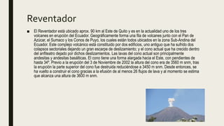 Reventador
■ El Reventador está ubicado aprox. 90 km al Este de Quito y es en la actualidad uno de los tres
volcanes en erupción del Ecuador. Geográficamente forma una fila de volcanes junto con el Pan de
Azúcar, el Sumaco y los Conos de Puyo, los cuales están todos ubicados en la zona Sub-Andina del
Ecuador. Este complejo volcánico está constituido por dos edificios, uno antiguo que ha sufrido dos
colapsos sectoriales dejando un gran escarpe de deslizamiento; y el cono actual que ha crecido dentro
del anfiteatro dejado por dichos deslizamientos. Las lavas del cono actual son principalmente
andesitas y andesitas basálticas. El cono tiene una forma alargada hacia el Este, con pendientes de
hasta 34º. Previo a la erupción del 3 de Noviembre de 2002 la altura del cono era de 3560 m snm, tras
la erupción la parte superior del cono fue destruida reduciéndose a 3450 m snm. Desde entonces, se
ha vuelto a construir el cono gracias a la efusión de al menos 26 flujos de lava y al momento se estima
que alcanza una altura de 3600 m snm.
 