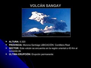VOLCÁN SANGAY ALTURA:  5.320  PROVINCIA:  Morona Santiago UBICACIÓN: Cordillera Real  SECTOR:  Este volcán se encuentra en la región oriental a 45 Km al suroeste de  ÚLTIMA ERUPCIÓN:  Erupción permanente 
