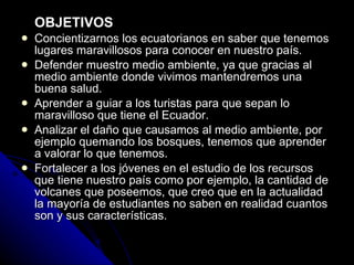 OBJETIVOS Concientizarnos los ecuatorianos en saber que tenemos lugares maravillosos para conocer en nuestro país. Defender muestro medio ambiente, ya que gracias al medio ambiente donde vivimos mantendremos una buena salud. Aprender a guiar a los turistas para que sepan lo maravilloso que tiene el Ecuador. Analizar el daño que causamos al medio ambiente, por ejemplo quemando los bosques, tenemos que aprender a valorar lo que tenemos. Fortalecer a los jóvenes en el estudio de los recursos que tiene nuestro país como por ejemplo, la cantidad de volcanes que poseemos, que creo que en la actualidad la mayoría de estudiantes no saben en realidad cuantos son y sus características. 