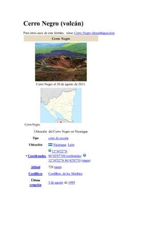 Cerro Negro (volcán)
Para otros usos de este término, véase Cerro Negro (desambiguación).
Cerro Negro
Cerro Negro el 20 de agosto de 2011.
Cerro Negro
Ubicación del Cerro Negro en Nicaragua
Tipo cono de escoria
Ubicación Nicaragua León
• Coordenadas
12°30′22″N
86°42′07″OCoordenadas:
12°30′22″N 86°42′07″O (mapa)
Altitud 728 msnm
Cordillera Cordillera de los Maribios
Última
erupción
5 de agosto de 1999
 