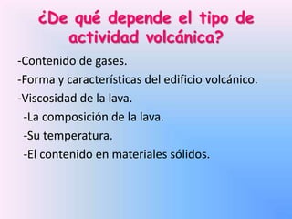 ¿De qué depende el tipo de
actividad volcánica?
-Contenido de gases.
-Forma y características del edificio volcánico.
-Viscosidad de la lava.
-La composición de la lava.
-Su temperatura.
-El contenido en materiales sólidos.

 