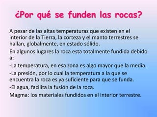 ¿Por qué se funden las rocas?
A pesar de las altas temperaturas que existen en el
interior de la Tierra, la corteza y el manto terrestres se
hallan, globalmente, en estado sólido.
En algunos lugares la roca esta totalmente fundida debido
a:
-La temperatura, en esa zona es algo mayor que la media.
-La presión, por lo cual la temperatura a la que se
encuentra la roca es ya suficiente para que se funda.
-El agua, facilita la fusión de la roca.
Magma: los materiales fundidos en el interior terrestre.

 