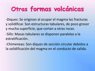 Otras formas volcánicas
-Diques: Se originan al ocupar el magma las fracturas
y solidificar. Son estructuras tabulares, de poco grosor
y mucha superficie, que cortan a otras rocas.
-Sills: Masas tabulares se disponen paralelas a la
estratificación.
-Chimeneas: Son diques de sección circular debidos a
la solidificación del magma en el conducto de salida.

 