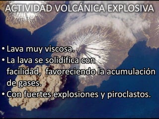 ACTIVIDAD VOLCÁNICA EXPLOSIVA


• Lava muy viscosa.
• La lava se solidifica con
  facilidad, favoreciendo la acumulación
  de gases.
• Con fuertes explosiones y piroclastos.
 