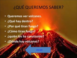 ¿QUÉ QUEREMOS SABER? Queremos ver volcanes. ¿Qué hay dentro? ¿Por qué tiran fuego? ¿Cómo tiran fuego? ¿quién los ha construido? ¿Dónde hay volcanes? VOLVER 