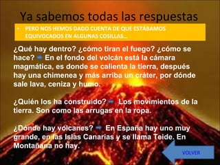 Ya sabemos todas las respuestas PERO NOS HEMOS DADO CUENTA DE QUE ESTÁBAMOS EQUIVOCADOS EN ALGUNAS COSILLAS… ¿Qué hay dentro? ¿cómo tiran el fuego? ¿cómo se hace?  En el fondo del volcán está la cámara magmática, es donde se calienta la tierra, después hay una chimenea y más arriba un cráter, por dónde sale lava, ceniza y humo. ¿Quién los ha construido?  Los movimientos de la tierra. Son como las arrugas en la ropa. ¿Dónde hay volcanes?  En España hay uno muy grande, en las Islas Canarias y se llama Teide. En Montañana no hay. VOLVER 
