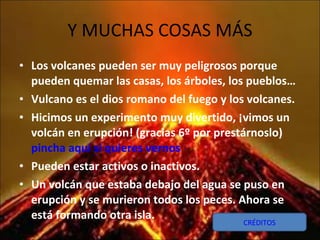 Y MUCHAS COSAS MÁS Los volcanes pueden ser muy peligrosos porque pueden quemar las casas, los árboles, los pueblos… Vulcano es el dios romano del fuego y los volcanes. Hicimos un experimento muy divertido, ¡vimos un volcán en erupción! (gracias 6º por prestárnoslo)  pincha aquí si quieres vernos Pueden estar activos o inactivos. Un volcán que estaba debajo del agua se puso en erupción y se murieron todos los peces. Ahora se está formando otra isla. CRÉDITOS 