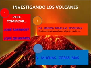 INVESTIGANDO LOS VOLCANES PARA COMENZAR… ¿QUÉ SABEMOS? ¿QUÉ QUEREMOS SABER? ¡ YA   SABEMOS  TODAS  LAS   RESPUESTAS! (Estábamos equivocados en algunas cosillas…) Y   MUCHAS   COSAS  MÁS 1 3 2 