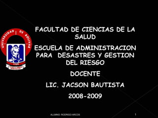 FACULTAD DE CIENCIAS DE LA SALUD ESCUELA DE ADMINISTRACION PARA  DESASTRES Y GESTION DEL RIESGO DOCENTE LIC. JACSON BAUTISTA 2008-2009 ALUMNO: RODRIGO ARCOS 