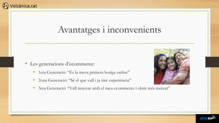 Avantatges i inconvenients


• Les generacions d’ecommerce:
   • 1era Generació: “És la meva primera botiga online”
   • 2ona Generació: “Sé el que vull i ja tinc experiència”
   • 3era Generació: “Vull innovar amb el meu ecommerce i obrir més mercat”
 